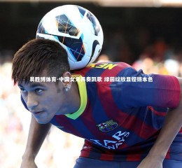 易胜博体育-中国女足再奏凯歌 绿茵绽放显铿锵本色