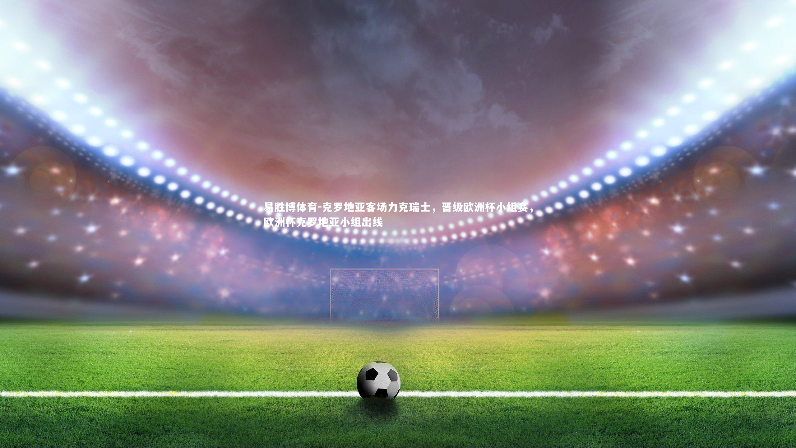 易胜博体育-克罗地亚客场力克瑞士，晋级欧洲杯小组赛，欧洲杯克罗地亚小组出线-第2张图片-易胜博体育