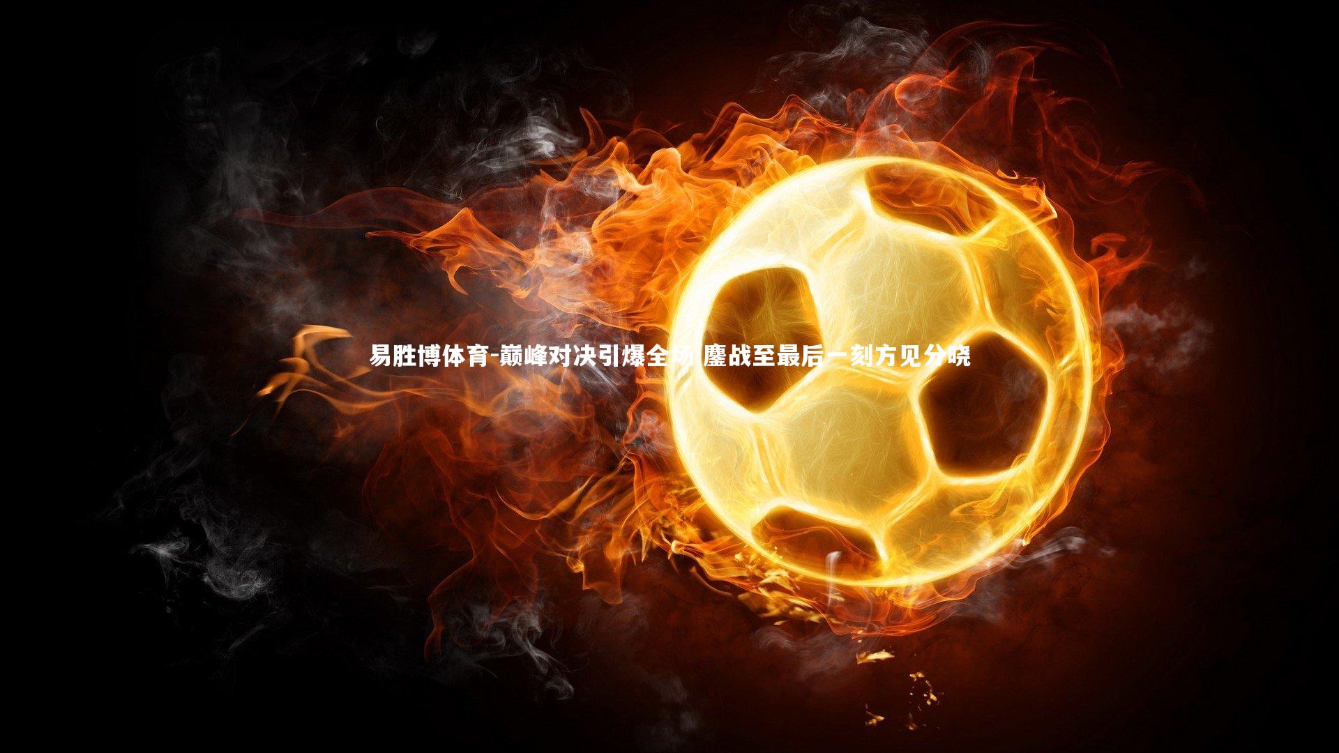 易胜博体育-巅峰对决引爆全场 鏖战至最后一刻方见分晓-第2张图片-易胜博体育